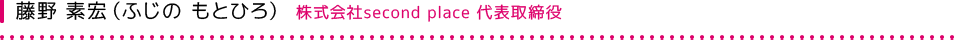 藤野 素宏（ふじの もとひろ） 株式会社second place 代表取締役社長 